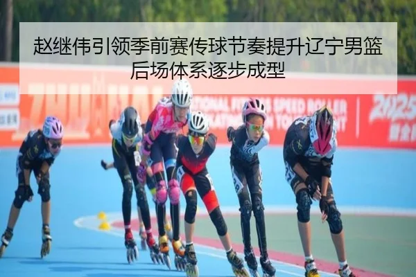 赵继伟引领季前赛传球节奏提升辽宁男篮后场体系逐步成型
